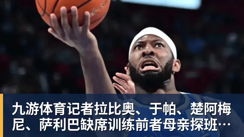 九游体育记者拉比奥、于帕、楚阿梅尼、萨利巴缺席训练前者母亲探班扑空