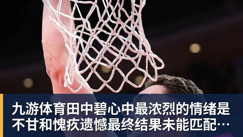 九游体育田中碧心中最浓烈的情绪是不甘和愧疚遗憾最终结果未能匹配付出