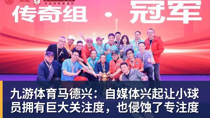 九游体育马德兴：自媒体兴起让小球员拥有巨大关注度，也侵蚀了专注度