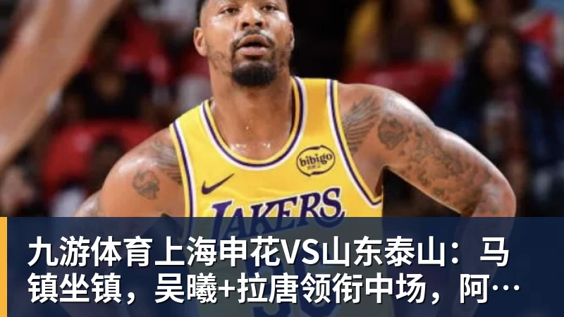 九游体育上海申花VS山东泰山：马镇坐镇，吴曦+拉唐领衔中场，阿苏埃冲锋
