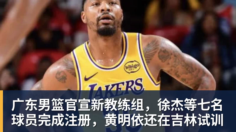 广东男篮官宣新教练组，徐杰等七名球员完成注册，黄明依还在吉林试训