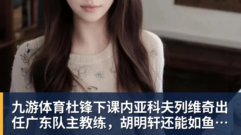 九游体育杜锋下课内亚科夫列维奇出任广东队主教练，胡明轩还能如鱼得水吗