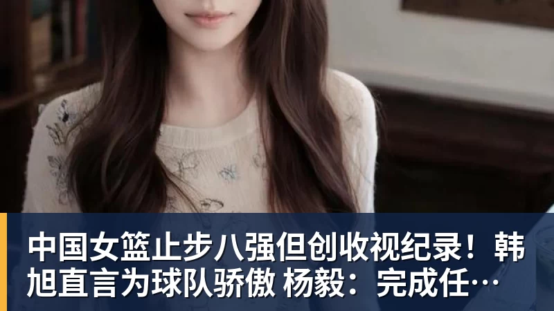 中国女篮止步八强但创收视纪录！韩旭直言为球队骄傲 杨毅：完成任务了