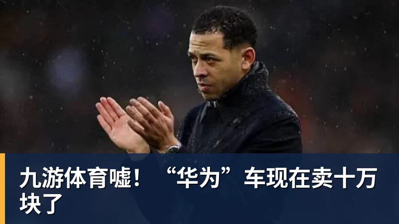 九游体育嘘！“华为”车现在卖十万块了