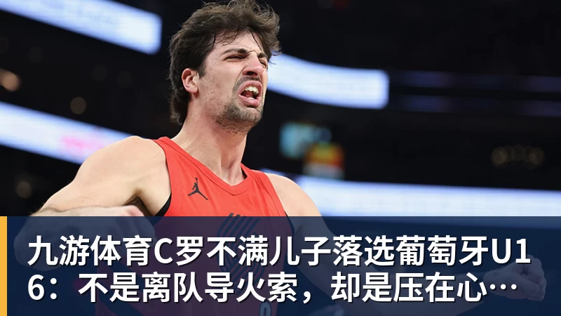 九游体育C罗不满儿子落选葡萄牙U16：不是离队导火索，却是压在心上的另一根刺