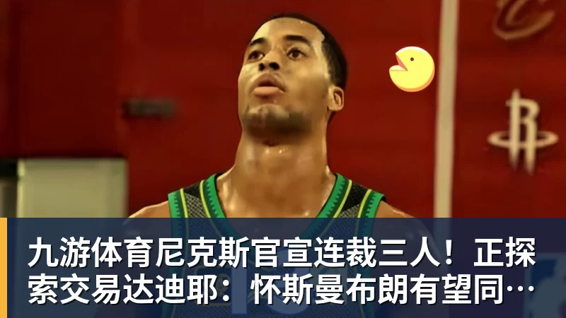 九游体育尼克斯官宣连裁三人！正探索交易达迪耶：怀斯曼布朗有望同时留队