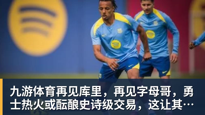 九游体育再见库里，再见字母哥，勇士热火或酝酿史诗级交易，这让其他队怎么打
